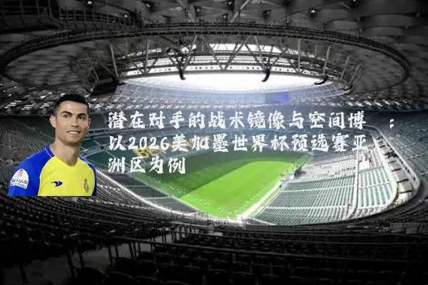 潜在对手的战术镜像与空间博弈:以2026美加墨世界杯预选赛亚洲区为例