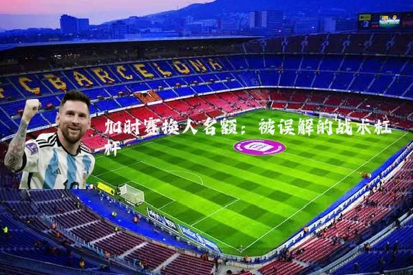 加时赛换人名额:被误解的战术杠杆