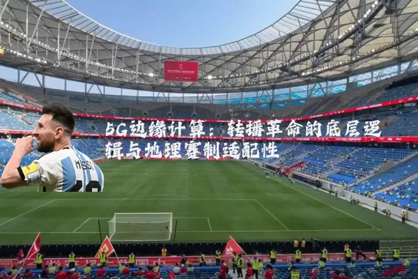 5G边缘计算:转播革命的底层逻辑与地理赛制适配性